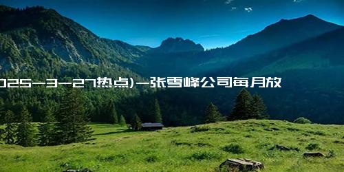 (2025-3-27热点)-张雪峰公司每月放一次3天小长假 员工福利再升级！